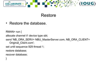 Restore Restore the database. RMAN> run { allocate channel t1 device type sbt; send 'NB_ORA_SERV= NBU_MasterServer.com, NB_ORA_CLIENT= Original_Client.com'; set until sequence 929 thread 1; restore database; recover database; } 