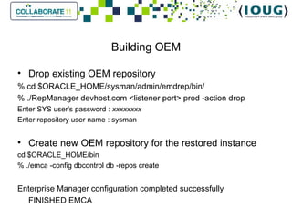 Building OEM Drop existing OEM repository % cd $ORACLE_HOME/sysman/admin/emdrep/bin/ % ./RepManager devhost.com <listener port> prod -action drop Enter SYS user's password :  xxxxxxxx Enter repository user name : sysman Create new OEM repository for the restored instance cd $ORACLE_HOME/bin % ./emca -config dbcontrol db -repos create Enterprise Manager configuration completed successfully FINISHED EMCA 