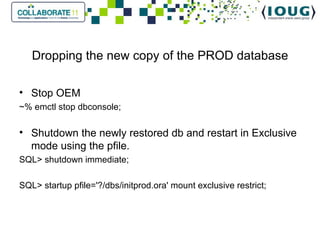 Dropping the new copy of the PROD database Stop OEM ~% emctl stop dbconsole; Shutdown the newly restored db and restart in Exclusive mode using the pfile. SQL> shutdown immediate; SQL> startup pfile='?/dbs/initprod.ora' mount exclusive restrict; 