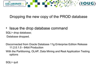 Dropping the new copy of the PROD database Issue the drop database command SQL> drop database;   Database dropped.   Disconnected from Oracle Database 11g Enterprise Edition Release 11.2.0.1.0 - 64bit Production With the Partitioning, OLAP, Data Mining and Real Application Testing options SQL> quit 