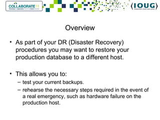 Overview As part of your DR (Disaster Recovery) procedures you may want to restore your production database to a different host. This allows you to: test your current backups. rehearse the necessary steps required in the event of a real emergency, such as hardware failure on the production host.  