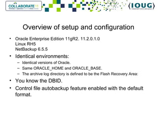 Overview of setup and configuration Oracle Enterprise Edition 11gR2. 11.2.0.1.0 Linux RH5 NetBackup 6.5.5 Identical environments: Identical versions of Oracle. Same ORACLE_HOME and ORACLE_BASE. The archive log directory is defined to be the Flash Recovery Area: You know the DBID. Control file autobackup feature enabled with the default format. 