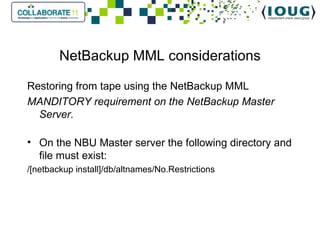 NetBackup MML considerations Restoring from tape using the NetBackup MML MANDITORY requirement on the NetBackup Master Server. On the NBU Master server the following directory and file must exist: /[netbackup install]/db/altnames/No.Restrictions 