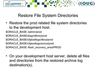 Restore File System Directories Restore the prod related file system directories to the development host. $ORACLE_BASE /admin/prod $ORACLE_BASE/diag/rdbms/prod $ORACLE_BASE/cfgtoollogs/dbca/prod $ORACLE_BASE/cfgtoollogs/emca/prod $ORACLE_BASE /flash_recovery_area/PROD On your development host server, delete all files and directories from the restored archive log destination(s). 