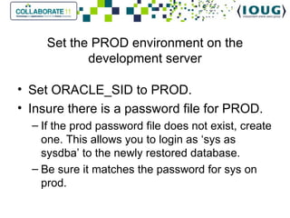 Set the PROD environment on the development server Set ORACLE_SID to PROD.  Insure there is a password file for PROD. If the prod password file does not exist, create one. This allows you to login as ‘sys as sysdba’ to the newly restored database. Be sure it matches the password for sys on prod. 