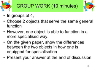 GROUP WORK (10 minutes) In groups of 4,  Choose 2 objects that serve the same general function However, one object is able to function in a more specialised way. On the given paper, show the differences between the two objects in how one is equipped for specialisation Present your answer at the end of discussion 