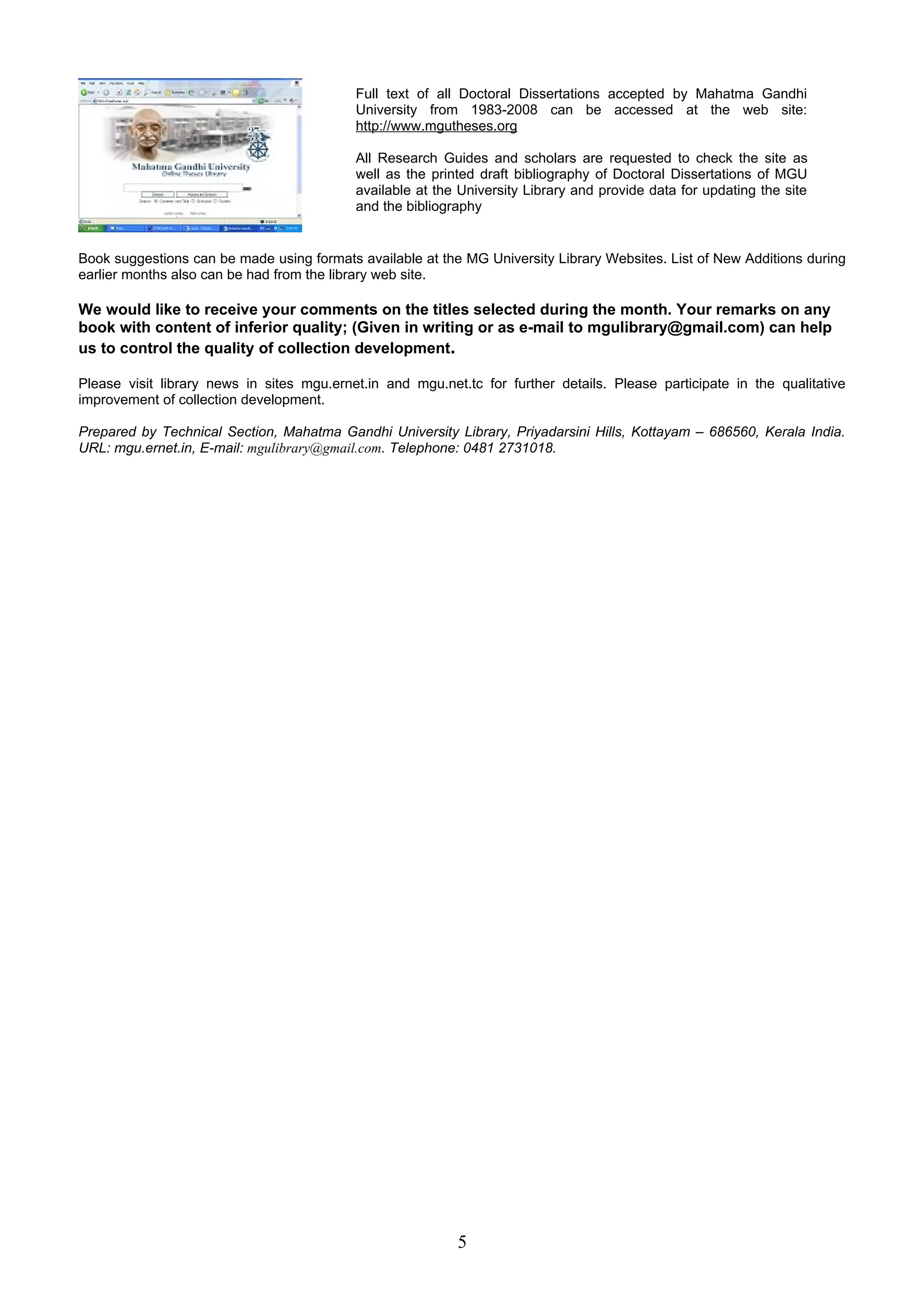 Full text of all Doctoral Dissertations accepted by Mahatma Gandhi
                                           University from 1983-2008 can be accessed at the web site:
                                           http://www.mgutheses.org

                                           All Research Guides and scholars are requested to check the site as
                                           well as the printed draft bibliography of Doctoral Dissertations of MGU
                                           available at the University Library and provide data for updating the site
                                           and the bibliography


Book suggestions can be made using formats available at the MG University Library Websites. List of New Additions during
earlier months also can be had from the library web site.

We would like to receive your comments on the titles selected during the month. Your remarks on any
book with content of inferior quality; (Given in writing or as e-mail to mgulibrary@gmail.com) can help
us to control the quality of collection development.

Please visit library news in sites mgu.ernet.in and mgu.net.tc for further details. Please participate in the qualitative
improvement of collection development.

Prepared by Technical Section, Mahatma Gandhi University Library, Priyadarsini Hills, Kottayam – 686560, Kerala India.
URL: mgu.ernet.in, E-mail: mgulibrary@gmail.com. Telephone: 0481 2731018.




                                                           5
 