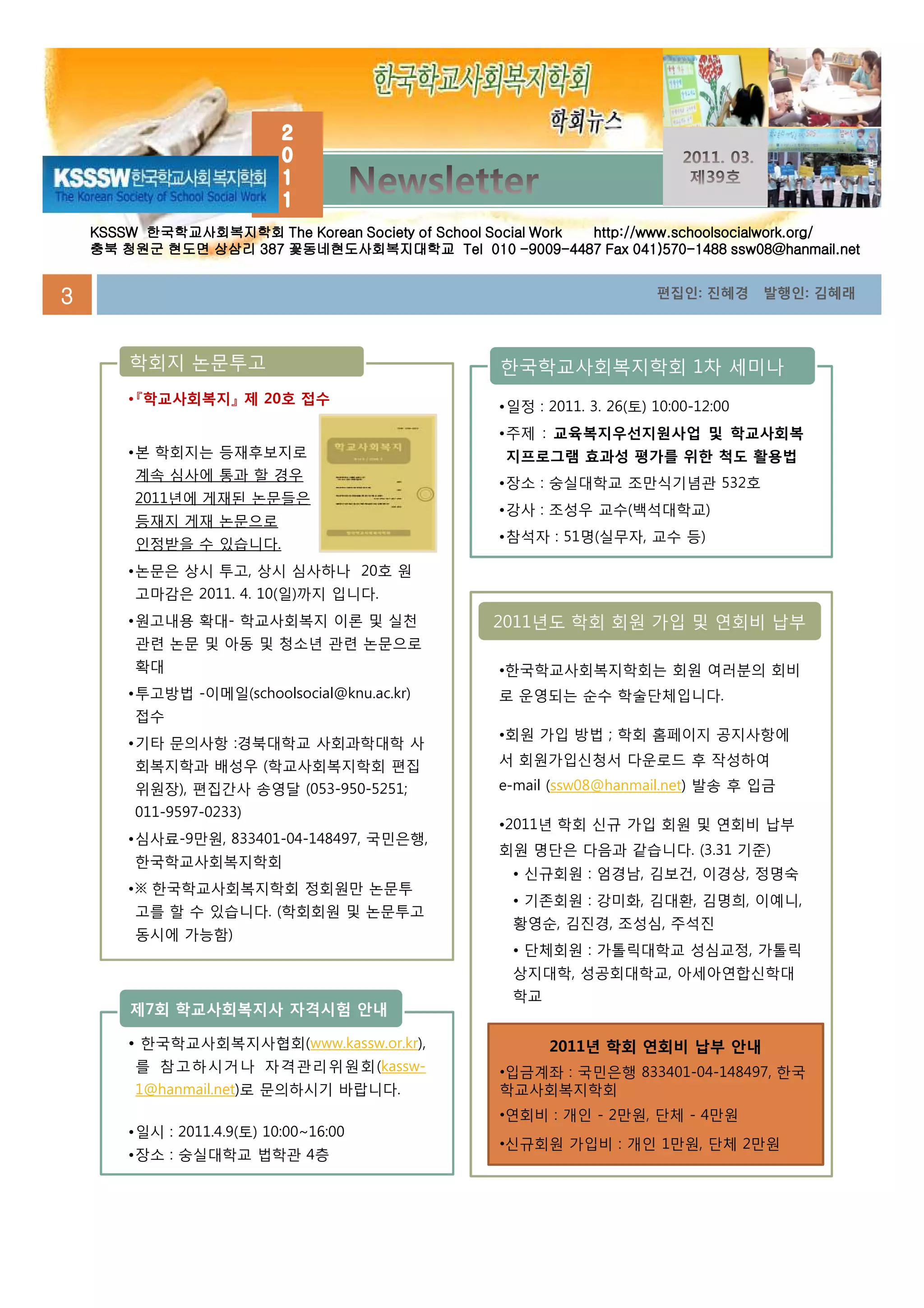 KSSSW 한국학교사회복지학회 The Korean Society of School Social Work http://www.schoolsocialwork.org/
    충북 청원군 현도면 상삼리 387 꽃동네현도사회복지대학교 Tel 010 -9009-4487 Fax 041)570-1488 ssw08@hanmail.net


3                                                                       편집인: 진혜경      발행인: 김혜래




        학회지 논문투고                                   한국학교사회복지학회 1차 세미나
        •『학교사회복지』 제 20호 접수
                                                   •일정 : 2011. 3. 26(토) 10:00-12:00
                                                   •주제 : 교육복지우선지원사업 및 학교사회복
        •본 학회지는 등재후보지로                              지프로그램 효과성 평가를 위한 척도 활용법
         계속 심사에 통과 할 경우
                                                   •장소 : 숭실대학교 조만식기념관 532호
         2011년에 게재된 논문들은
                                                   •강사 : 조성우 교수(백석대학교)
         등재지 게재 논문으로
                                                   •참석자 : 51명(실무자, 교수 등)
         인정받을 수 있습니다.
        •논문은 상시 투고, 상시 심사하나 20호 원
         고마감은 2011. 4. 10(일)까지 입니다.
        •원고내용 확대- 학교사회복지 이론 및 실천                   2011년도 학회 회원 가입 및 연회비 납부
         관련 논문 및 아동 및 청소년 관련 논문으로
         확대                                        •한국학교사회복지학회는 회원 여러분의 회비
        •투고방법 -이메일(schoolsocial@knu.ac.kr)         로 운영되는 순수 학술단체입니다.
         접수
                                                   •회원 가입 방법 ; 학회 홈페이지 공지사항에
        •기타 문의사항 :경북대학교 사회과학대학 사
         회복지학과 배성우 (학교사회복지학회 편집                    서 회원가입신청서 다운로드 후 작성하여
         위원장), 편집간사 송영달 (053-950-5251;             e-mail (ssw08@hanmail.net) 발송 후 입금
         011-9597-0233)
                                                   •2011년 학회 신규 가입 회원 및 연회비 납부
        •심사료-9만원, 833401-04-148497, 국민은행,
                                                   회원 명단은 다음과 같습니다. (3.31 기준)
         한국학교사회복지학회
                                                     • 신규회원 : 엄경남, 김보건, 이경상, 정명숙
        •※ 한국학교사회복지학회 정회원만 논문투
                                                     • 기존회원 : 강미화, 김대환, 김명희, 이예니,
         고를 할 수 있습니다. (학회회원 및 논문투고
                                                     황영순, 김진경, 조성심, 주석진
         동시에 가능함)
                                                     • 단체회원 : 가톨릭대학교 성심교정, 가톨릭
                                                     상지대학, 성공회대학교, 아세아연합신학대
                                                     학교
        제7회 학교사회복지사 자격시험 안내

        • 한국학교사회복지사협회(www.kassw.or.kr),                   2011년
                                                          2011년 학회 연회비 납부 안내
         를 참고하시거나 자격관리위원회(kassw-                   •입금계좌 : 국민은행 833401-04-148497, 한국
         1@hanmail.net)로 문의하시기 바랍니다.               학교사회복지학회
                                                   •연회비 : 개인 - 2만원, 단체 - 4만원
        •일시 : 2011.4.9(토) 10:00~16:00
                                                   •신규회원 가입비 : 개인 1만원, 단체 2만원
        •장소 : 숭실대학교 법학관 4층
 