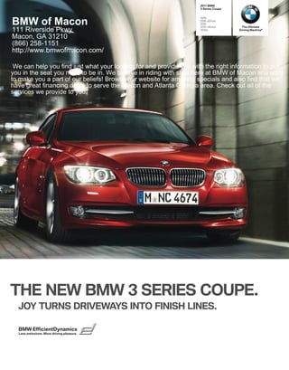  BMW
                                                                     Series Coupe


                                                                    i

BMW of Macon                                                        i xDrive
                                                                    i
                                                                    i xDrive       The Ultimate
111 Riverside Pkwy                                                  is            Driving Machine®

Macon, GA 31210
(866) 258-1151
http://www.bmwofmacon.com/

 We can help you find just what your looking for and provide you with the right information to put
you in the seat you need to be in. We believe in riding with style here at BMW of Macon and want
to make you a part of our beliefs! Browse our website for amazing specials and also find that we
have great financing deals to serve the Macon and Atlanta Georgia area. Check out all of the
services we provide to you.




THE NEW BMW  SERIES COUPE.
  JOY TURNS DRIVEWAYS INTO FINISH LINES.

  BMW EfficientDynamics
  Less emissions. More driving pleasure.
 