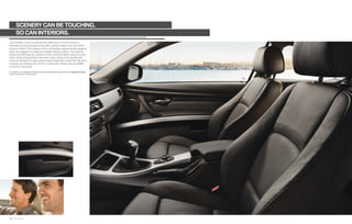 SCENERY CAN BE TOUCHING.
        SO CAN INTERIORS.
Joy is tactile. Come, sit and feel the difference. It’s in the premium
materials we use throughout the cabin, and the expert care with which
they are crafted. The surfaces of the comfortable, ergonomically designed
seats are wrapped in supple yet durable Dakota Leather. The steering
wheel and shift lever are covered in hand-stitched leather, ready for action
with a racing-inspired feel. Instrument rings, interior door handles and
more are ﬁnished in a pearl-gray brushed metal with a satiny feel. All other
surfaces are invitingly soft, yet ﬁrm, to the touch. Please visit your BMW
center for a test touch.

For details on the availability of standard and optional features, please refer to the Equipment charts
section at the back of this brochure.




22 23 Interior
 