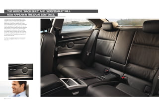 THE WORDS “BACK SEAT” AND “HOSPITABLE” WILL
         NOW APPEAR IN THE SAME SENTENCE.
Joy welcomes rear-seat passengers. In the
 Series Coupe, the front seats slide forward
quickly and easily, and the retracting front
safety belts means your guests won’t have
to be contortionists to get in. Once comfortably
seated, your guests will appreciate the conve-
nient center console rear armrest with individual
storage boxes, air outlet vents, footwell lights
and convenient cupholders. When you visit
your BMW center to inspect the new  Series
Coupe, we suggest you test the rear seats, too.
It’s surprising how hospitable and spacious a
sports coupe can be.

For details on the availability of standard and optional features,
please refer to the Equipment charts section at the back of
this brochure.




26 27 Interior
 