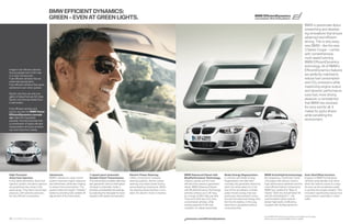 BMW EFFICIENT DYNAMICS:
                                                                                                                                                                                                                                     BMW EfficientDynamics
                                        GREEN – EVEN AT GREEN LIGHTS.                                                                                                                                                                Less emissions. More driving pleasure.


                                                                                                                                                                                                                                                                                                  BMW is passionate about
                                                                                                                                                                                                                                                                                                  researching and develop-
                                                                                                                                                                                                                                                                                                  ing innovations that ensure
                                                                                                                                                                                                                                                                                                  advanced and efficient
                                                                                                                                                                                                                                                                                                  driving. This is why every
                                                                                                                                                                                                                                                                                                  new BMW – like the new
                                                                                                                                                                                                                                                                                                   Series Coupe – comes
                                                                                                                                                                                                                                                                                                  with comprehensive,
                                                                                                                                                                                                                                                                                                  multi-award-winning
                                                                                                                                                                                                                                                                                                  BMW EfficientDynamics
                                                                                                                                                                                                                                                                                                  technology. All of BMW’s
Imagine fuel-efﬁcient vehicles                                                                                                                                                                                                                                                                    EfficientDynamics features
that accelerate from - mph
in a mere . seconds.                                                                                                                                                                                                                                                                            are perfectly matched to
Fuel-efﬁcient vehicles that are                                                                                                                                                                                                                                                                   reduce fuel consumption
extremely aerodynamic.                                                                                                                                                                                                                                                                            and CO emissions while
Fuel-efﬁcient vehicles that cause
excitement even when parked.                                                                                                                                                                                                                                                                      maximizing engine output
                                                                                                                                                                                                                                                                                                  and dynamic performance.
Sports cars that use only one
                                                                                                                                                                                                                                                                                                  Less fuel, more driving
gallon of diesel fuel per  miles.
Sports cars that are fueled from                                                                                                                                                                                                                                                                  pleasure: a contradiction
a wall socket.                                                                                                                                                                                                                                                                                    that BMW has resolved
Fuel-efﬁcient vehicles and
                                                                                                                                                                                                                                                                                                  for once and for all. It
sports cars like the BMW Vision                                                                                                                                                                                                                                                                   makes for joyful drivers
EfﬁcientDynamics concept                                                                                                                                                                                                                                                                          while benefiting the
car make the impossible
possible. And demonstrate that                                                                                                                                                                                                                                                                    environment.
a combination of highly efﬁcient
transportation and pure emotion
can soon become a reality.




High Precision                          Valvetronic.                              -speed sport automatic                 Electric Power Steering.                 BMW Advanced Diesel with             Brake Energy Regeneration.             BMW ActiveHybrid technology.                       Auto Start/Stop function.
direct fuel injection.                  BMW’s Valvetronic valve control           Double Clutch Transmission.             Unlike conventional, hydraulic           BluePerformance Technology.          In vehicles with Brake Energy          By integrating a TwinPower Turbo                   Engines in BMW ActiveHybrid
In this latest-generation direct fuel   system improves engine response           This transmission enables lightning-    steering systems, electric power         Cleaner, quicker and far more        Regeneration, the alternator           V- engine with electric motors,                   vehicles automatically shut down
injection system, the piezo injectors   and reﬁnement, while also helping         fast gearshifts without interruption    steering only draws power during         efﬁcient than previous generation    normally only generates electricity    high-performance batteries and the                 when the vehicle comes to a stop.
are positioned very close to the        to reduce fuel consumption. The           of power. In automatic mode, it         actual steering movements. When          diesel, BMW Advanced Diesel          when the driver takes his or her       most efﬁcient hybrid components,                   As soon as the accelerator pedal
spark plugs. They inject fuel at high   system helps the engine “breathe”         provides considerable fuel savings      the steering wheel position is con-      with BluePerformance Technology      foot off the accelerator or brake      BMW has created the “Best of                       is pushed, the engine restarts. This
pressure, with extreme precision,       better by providing fully variable lift   by selecting the ideal gear for every   stant, the electric motor is inactive.   vehicles achieve up to  mpg,       pedal. Kinetic energy that was         Hybrid.” Both the ActiveHybrid X                  innovation signiﬁcantly reduces fuel
for very efﬁcient combustion.           adjustment of the inlet valves.           situation with speed and precision.                                              for a range of  miles per tank.   previously unharnessed is trans-       and the ActiveHybrid  – the                       consumption, especially in urban
                                                                                                                                                                   They emit % less CO than          formed into electrical energy, then    world’s fastest hybrid vehicle –                   trafﬁc.
                                                                                                                                                                   conventional vehicles, while         fed into the battery. In this way,     deliver high levels of efﬁciency
                                                                                                                                                                   posting powerful - mph            electricity is generated without       coupled with thrilling dynamics.
                                                                                                                                                                   numbers. It’s diesel reinvented.     consuming fuel.


                                                                                                                                                                                                                                               Not all BMW EfﬁcientDynamics features are available on all models.
28 29 BMW EfficientDynamics                                                                                                                                        bmwusa.com/efficientdynamics                                               Please see your authorized BMW center for details.
 