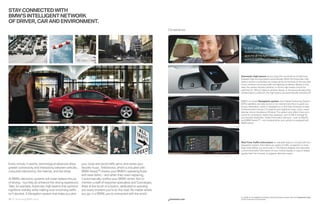 STAY CONNECTED WITH
BMW’S INTELLIGENT NETWORK
OF DRIVER, CAR AND ENVIRONMENT.
                                                                                                                   Convenience.




                                                                                                                                     “In dark, unlit areas,
                                                                                                                                      Automatic high beams
                                                                                                                                      give me all the light I need
                                                                                                                                      without dazzling oncoming drivers.”




                                                                                                                                  Automatic high beams let you enjoy the convenience of switching
                                                                                                                                  between high and low beams automatically. When the Automatic high
                                                                                                                                  beams system is activated, an image sensor at the back of the rear-view
                                                                                                                                  mirror monitors oncoming trafﬁc and lighting conditions. Based on this
                                                                                                                                  data, the system decides whether or not the high beams should be
                                                                                                                                  switched on. When it detects vehicles ahead, or the sensor dictates that
                                                                                                                                  ambient light is sufﬁcient, the high beams are automatically switched off.


                                                                                                                                  BMW’s on-board Navigation system uses Global Positioning System
                                                                                                                                  (GPS) satellites and data stored on an internal hard drive to guide you
                                                                                                                                  to your destination, which is displayed on a : high-resolution screen.
                                                                                                                                  Enhancements include -D daytime and nighttime maps, zoom, travel
                                                                                                                                  planner, and an Assistance Window. The system also offers Voice com-
                                                                                                                                  mand for convenient, hands-free operation, and  GB of storage for
                                                                                                                                  your favorite media ﬁles. Online Information Services – such as MyInfo
                                                                                                                                  and BMW Search™ – are included when your vehicle is equipped with
                                                                                                                                  BMW Assist.




                                                                                                                                  Real Time Trafﬁc Information is a valuable feature, included with the
                                                                                                                                  Navigation system, that makes you aware of trafﬁc congestion in most
                                                                                                                                  large cities before you encounter it. This feature displays and describes
                                                                                                                                  current local trafﬁc information on your control display; in case of delays
                                                                                                                                  greater than ﬁve minutes, it suggests alternate routes.



Every minute, it seems, technological advances allow     your route and avoid traffic jams, and stores your
greater connectivity and interactivity between vehicles, favorite music. TeleService, which is included with
consumer electronics, the internet, and the driver.      BMW Assist,™ checks your BMW’s operating fluids
                                                         and wear items – and when they need replacing,
At BMW, electronic systems will never replace the joy    it automatically notifies your BMW center. Not to
of driving – but they do enhance the driving experience. mention a staff of response specialists and Concierges,
Take, for example, Automatic high beams that optimize there at the touch of a button, dedicated to assisting
nighttime visibility while making sure oncoming traffic  you every moment you’re on the road. No matter where
isn’t dazzled. A Navigation system that helps you plan   you go, in a BMW, you’re connected with the world.
                                                                                                                                  For details on the availability of standard and optional features, please refer to the Equipment charts
34 35 Technology/BMW Assist                                                                                        bmwusa.com    section at the back of this brochure.
 