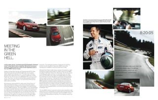 The British racing driver Andy Priaulx won the ,  and 
                                                                                                                                                       World Touring Car Championships with BMW Team UK. He tested
                                                                                                                                                       the new BMW  Series Coupe with six-cylinder TwinPower Turbo
                                                                                                                                                       on the Nürburgring.




                                                                                                                                                                                                                                                              ::


MEETING
IN THE
GREEN
HELL.
Loved, hated, feared – the Nürburgring Nordschleife (“Northern            production. The challenging racetrack reveals both the sporting
Loop”) never fails to elicit a response. We joined touring car            prowess and the durability of many parts. BMW was the ﬁrst                                                                                        “EFFICIENT ENGINES ARE A KEY FACTOR
champion Andy Priaulx for a drive on this legendary track in              manufacturer to establish its own test center here in .
the new BMW  Series Coupe.                                                                                                                                                                                                 IN RACING. BEING ABLE TO REFUEL
                                                                          Although Andy Priaulx usually drives a touring car powered by a high-                                                                             LATER OR CARRY LESS FUEL IS A
Despite his three World Touring Car Championship (WTCC) titles,           revving four-cylinder racing engine, he clearly enjoys the new BMW
Andy Priaulx approaches the Nordschleife with a lot of respect.           six-cylinder TwinPower Turbo in the i Coupe. “On the long ascent                                                                               HUGE STRATEGIC ADVANTAGE!”
Jackie Stewart once referred to it as “The Green Hell,” the trees         to the Bergwerk section and then on to the Hohe Acht, you need
along its track coalescing to form a continuous green blur. In ,      every one of the  hp. No matter which BMW engine you prefer,                                                                                   ANDY PRIAULX
Priaulx won the -hour race in the BMW M GTR, as part of a team         its combination of power and efﬁciency guarantees driving pleasure
of four. “Each time I am here, the Nordschleife presents a different      without a guilty conscience.” Although the turbocharged inline six-
aspect: hot, wet, foggy or snowy – but never boring. Winning here         cylinder engine has the same power output as its predecessor, the
really means something.”                                                  BMW engineers managed to lower its average fuel consumption. In
                                                                          the twisting bends around the famous Karussell, Priaulx praises the
Not having any racing experience, sitting next to Andy Priaulx in a       feeling of security and conﬁdence that the new BMW  Series Coupe
i Coupe feels like sitting in a real racecar. During the twisting      evokes in the driver. “This applies to the slower technical passages as
Hatzenbach descent, the British driver speaks of the special virtues      much as for the top-speed sections, such as the long ﬁnishing straight
that each BMW possesses. “Driving any BMW is a very special feeling.      at Döttinger Höhe.”
The balanced weight distribution makes the vehicle very poised, and
the steering tells me exactly what the car is doing at any given time.”   The new BMW  Series Coupe and its driver would clearly like to add
Even sitting in the passenger seat, you can tell that Andy Priaulx and    another lap, but as a passenger, you quickly reach your limit at this kind
the new  Series Coupe feel very much at home here. It has the            of speed. However, Priaulx’s enthusiasm for the new BMW  Series
Nürburgring in its genes, so to speak: since the mid-s, BMW           Coupe and the Nordschleife is infectious. For a small fee, anyone can
engineers have tested every new model here prior to the start of          do a lap here.
38 39 Profile
 