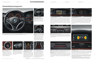 Enhanced performance                                     Colors                                                  Equipment                                                     Equipment charts                                                  Technical data                                                     BMW Services




Standard/optional equipment.




                                                                                                                               / Three-spoke, leather-                      Navigation system features a high-resolution, glare-free monitor. Using                         SIRIUS Satellite Radio delivers  channels of the most innovative satellite
                                                                                                                               wrapped multi-function M sport                GPS satellites in conjunction with data stored on an internal hard drive, a choice               radio music, news, sports, talk, comedy and entertainment. All  music channels
                                                                                                                               steering wheel, included in the               of detailed maps show – and tell – the directions to your desired destination.                   are commercial-free – and it’s delivered coast-to-coast in crystal-clear digital
                                                                                                                               M Sport Package and is, provides           Enhancements include -D daytime and nighttime maps, zoom, travel planner                        sound,  hours a day. Add “The Best of XM” to enjoy additional premium pro-
                                                                                                                               excellent grip, with its thicker, leather-    and an Assistance Window. In many areas, it also provides Real Time Traffic                      grams, like Oprah Radio,® XM Public Radio,® The Virus,® and top-notch sports
                                                                                                                               wrapped rim and pronounced thumb              Information on potential traffic problems along your route, and can even plan a                  action, plus  channels of XM Play-by-Play sports. If your BMW is equipped
                                                                                                                               profile.                                      detour around them. The Voice command feature can be used to change radio                        with iDrive, you can also select SIRIUS XM channels through your vehicle’s
                                                                                                                                                                             stations and audio selection, Navigation system destinations, and (accessory)                    iDrive system or Voice command, and enter them into the programmable
                                                                                                                                                                             telephone entries.                                                                               memory buttons.




 Three-spoke leather-wrapped multi-function sport steering wheel lets you keep both hands on the wheel                         Steering wheel-mounted paddle                Automatic climate control system allows occupants to select a specific
while adjusting various comfort functions, such as changing the radio, CD selections and volume.                               shifters provide sportier manual gear         cabin temperature and choice of fan speeds, as well as automatic or manual
                                                                                                                               shifts without the use of a clutch. When      airflow and recirculation. The automatic recirculation control activates whenever
                                                                                                                               equipped with STEPTRONIC automatic            certain air pollutants are detected. The system also includes defrost/demist and
                                                                                                                               transmission and either the Sport or          MAX A/C functions.
                                                                                                                               M Sport Package, paddle shifters are
                                                                                                                               automatically added. In the is,
                                                                                                                               paddle shifters are included with the
                                                                                                                               -speed Double Clutch Transmission.




 Engine Start/Stop button and              Dynamic Cruise Control lets you        Active Cruise Control (ACC)               The on-board computer with                   BMW anti-theft AM/FM stereo CD/MP player audio system includes                                 Park Distance Control uses ultrasonic sensors in the front and rear bumpers
remote key control the engine. Upon         store and maintain a chosen speed       with Stop & Go allows the driver          Check Control provides valuable feed-         Radio Data System (RDS), Auto-Store, and -channel FM diversity antenna, as                      to help you judge the distance to other vehicles and unseen objects when parking.
inserting the remote key into the           above  mph. It is activated via the   to preset both a desired speed and         back on the vehicle’s operating status:       well as reads and displays song title and other information.                                     While engaged in a parking maneuver, the image on the screen visually changes
starter switch slot, and the electronic     left-hand steering column switch, and   distance. When ACC recognizes slower       oil level indicator and distance to next       HD Radio™ receives free, digital AM/FM broadcasts across the U.S. in clear,                    and warning beeps come faster as your bumper approaches a stationary object,
identification system confirms that it is   deactivated by applying the brakes or   vehicles ahead, it reduces your speed      service appointment/oil change, as            static-free quality sound – AM sounds like FM; FM sounds like CD. Also enjoy                     turning into a constant tone when the distance is less than  inches.
the correct remote key, the engine can      via the switch.                        to maintain the preset distance. Stop &    well as other detailed information, such      “multicast” FM stations, as well as a variety of innovative data services. HD Radio               Foot must be on brake or, with manual transmission, must also depress the clutch in order to start.
be started (or later, shut off) by                                                  Go can bring you to a complete stop if     as spark plug and micro-filter status.        can be ordered with optional Harman Kardon Surround Sound Audio System.                           Cruise Control is not a substitute for the driver’s own responsibility in adjusting speed and other-
pressing the Start/Stop button.                                                     traffic calls for it. When you press the   It also provides travel information: travel   For more information on HD Radio receivers and to find HD Radio AM/FM stations near you, visit     wise controlling the vehicle. After evaluating road, traffic and visibility conditions, the driver must
                                                                                    accelerator, ACC resumes your speed        range on remaining fuel, external             HDRadio.com.                                                                                       decide whether and how the system is used.
                                                                                                                                                                                                                                                                               Requires automatic transmission. Active Cruise Control is not a substitute for the driver’s own
                                                                                    according to your presets.                 temperature and more.
                                                                                                                                                                                                                                                                                responsibility in adjusting speed and otherwise controlling the vehicle. After evaluating road,
                                                                                                                                                                                                                                                                                traffic and visibility conditions, the driver must decide whether and how the system is used.
50 51 Standard/Optional equipment                                                                 Standard          Optional or included in optional package
 