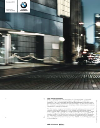More about BMW




bmwusa.com        The Ultimate
---BMW   Driving Machine®




                                    BMW and the environment.
                                    BMW is a strong proponent of the environment and social responsibility. It is important
                                                                                                                                      0 11 003 001 25 1 2010 VB. Printed in Germany 2010.



                                    to manage the earth’s resources responsibly, and not jeopardize the needs of future
                                    generations. That is why BMW makes vehicles that minimize adverse environmental impact,
                                    from production (pollution prevention and waste minimization at the plant) through owner use
                                    (low emissions) to eventual disposal (easy drainability of all ﬂuid-related components and easy
                                    neutralization of all pyrotechnic devices).

                                    This effort has been recognized worldwide and, as a result, we are pleased to have received
                                    numerous environmental honors. In the U.S., for example, the Environmental Protection
                                    Agency accepted BMW’s Spartanburg, SC production and manufacturing facility as a charter
                                    member of the agency’s National Environmental Performance Track. Internationally, BMW AG –
                                    the parent company of both BMW of North America and BMW Manufacturing Co., Spartanburg,
                                    SC – was the ﬁrst automotive company to be represented on the Dow Jones Sustainability
                                    Group Index, and has remained on the Index ever since. At BMW, we strive for high performance
                                    in everything we do.




                                    BMW recommends
 
