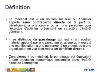 Définition
 Le mécénat est « un soutien matériel ou financier
apporté sans contrepartie directe de la part du
bénéficiaire, à une œuvre ou à une personne pour
l’exercice d’activités présentant un caractère d’intérêt
général ».
 Il se distingue du parrainage qui est « un soutien
matériel apporté par une personne physique ou morale à
une manifestation, à une personne, à un produit ou à une
organisation en vue d’en retirer un bénéfice direct ».
 Contrairement au mécénat, le parrainage est équivalent
à une prestation économique accomplie dans l’intérêt
direct de l’entreprise.
 