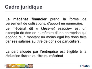 Cadre juridique
Le mécénat financier prend la forme de
versement de cotisations, d'apport en numéraire.
Le mécénat dit « Mécénat associé» est un
exemple de don en numéraire d’une entreprise qui
abonde d’un montant au moins égal les dons faits
par ses salariés au titre de dons de particuliers.
La part allouée par l’entreprise est éligible à la
réduction fiscale au titre du mécénat
 