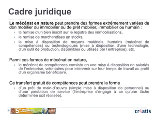Cadre juridique
Le mécénat en nature peut prendre des formes extrêmement variées de
don mobilier ou immobilier ou de prêt mobilier, immobilier ou humain :
 la remise d'un bien inscrit sur le registre des immobilisations,
 la remise de marchandises en stocks,
 la mise à disposition de moyens matériels, humains (mécénat de
compétences) ou technologiques (mise à disposition d’une technologie,
d’un outil de production, disponibles ou utilisés par l’entreprise), etc.
Parmi ces formes de mécénat en nature,
 le mécénat de compétences consiste en une mise à disposition de salariés
de l'entreprise, volontaires pour intervenir sur leur temps de travail au profit
d’un organisme bénéficiaire.
Ce transfert gratuit de compétences peut prendre la forme
 d’un prêt de main-d’œuvre (simple mise à disposition de personnel) ou
d’une prestation de service (l’entreprise s’engage à ce qu’une tâche
déterminée soit réalisée).
 