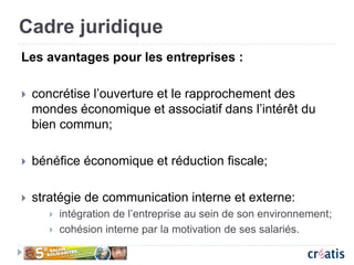 Cadre juridique
Les avantages pour les entreprises :
 concrétise l’ouverture et le rapprochement des
mondes économique et associatif dans l’intérêt du
bien commun;
 bénéfice économique et réduction fiscale;
 stratégie de communication interne et externe:
 intégration de l’entreprise au sein de son environnement;
 cohésion interne par la motivation de ses salariés.
 