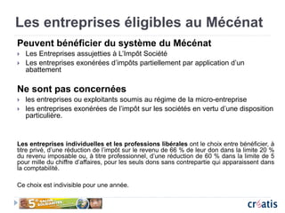 Les entreprises éligibles au Mécénat
Peuvent bénéficier du système du Mécénat
 Les Entreprises assujetties à L’Impôt Société
 Les entreprises exonérées d’impôts partiellement par application d’un
abattement
Ne sont pas concernées
 les entreprises ou exploitants soumis au régime de la micro-entreprise
 les entreprises exonérées de l’impôt sur les sociétés en vertu d’une disposition
particulière.
Les entreprises individuelles et les professions libérales ont le choix entre bénéficier, à
titre privé, d’une réduction de l’impôt sur le revenu de 66 % de leur don dans la limite 20 %
du revenu imposable ou, à titre professionnel, d’une réduction de 60 % dans la limite de 5
pour mille du chiffre d’affaires, pour les seuls dons sans contrepartie qui apparaissent dans
la comptabilité.
Ce choix est indivisible pour une année.
 