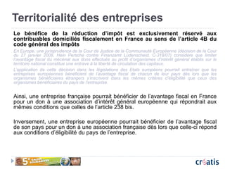 Territorialité des entreprises
Le bénéfice de la réduction d’impôt est exclusivement réservé aux
contribuables domiciliés fiscalement en France au sens de l’article 4B du
code général des impôts
En Europe, une jurisprudence de la Cour de Justice de la Communauté Européenne (décision de la Cour
du 27 janvier 2009, Hein Persche contre Finanzamt Lüdenscheid, C-318/07) considère que limiter
l’avantage fiscal du mécénat aux dons effectués au profit d’organismes d’intérêt général établis sur le
territoire national constitue une entrave à la liberté de circulation des capitaux.
L’application de cette décision dans les législations des Etats européens pourrait entraîner que les
entreprises européennes bénéficient de l’avantage fiscal de chacun de leur pays dès lors que les
organismes bénéficiaires étrangers s’inscrivent dans les mêmes critères d’éligibilité que ceux des
organismes bénéficiaires du pays de l’entreprise.
Ainsi, une entreprise française pourrait bénéficier de l’avantage fiscal en France
pour un don à une association d’intérêt général européenne qui répondrait aux
mêmes conditions que celles de l’article 238 bis.
Inversement, une entreprise européenne pourrait bénéficier de l’avantage fiscal
de son pays pour un don à une association française dès lors que celle-ci répond
aux conditions d’éligibilité du pays de l’entreprise.
 