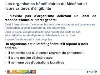 Les organismes bénéficiaires du Mécénat et
leurs critères d’éligibilité
Il n’existe pas d’organisme délivrant un label de
reconnaissance d’intérêt général.
C’est à l’association d’examiner les trois critères ci-après qui caractérisent
l’intérêt général et de s’assurer qu’elle les remplit.
Dans le doute, elle peut solliciter une habilitation tacite de son
administration fiscale départementale dans le cadre d’une
« procédure de rescrit » (voir ci-après).
Un organisme est d’intérêt général s’il répond à trois
critères :
 il ne profite pas à un cercle restreint de personnes ;
 il a une gestion désintéressée ;
 il ne mène pas d'opérations lucratives
 