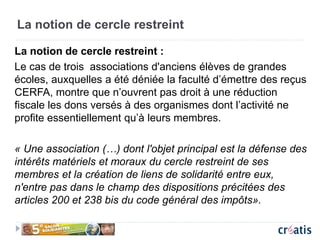 La notion de cercle restreint
La notion de cercle restreint :
Le cas de trois associations d'anciens élèves de grandes
écoles, auxquelles a été déniée la faculté d’émettre des reçus
CERFA, montre que n’ouvrent pas droit à une réduction
fiscale les dons versés à des organismes dont l’activité ne
profite essentiellement qu’à leurs membres.
« Une association (…) dont l'objet principal est la défense des
intérêts matériels et moraux du cercle restreint de ses
membres et la création de liens de solidarité entre eux,
n'entre pas dans le champ des dispositions précitées des
articles 200 et 238 bis du code général des impôts».
 