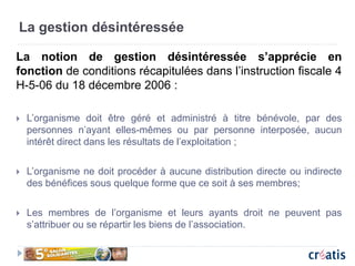 La gestion désintéressée
La notion de gestion désintéressée s’apprécie en
fonction de conditions récapitulées dans l’instruction fiscale 4
H-5-06 du 18 décembre 2006 :
 L’organisme doit être géré et administré à titre bénévole, par des
personnes n’ayant elles-mêmes ou par personne interposée, aucun
intérêt direct dans les résultats de l’exploitation ;
 L’organisme ne doit procéder à aucune distribution directe ou indirecte
des bénéfices sous quelque forme que ce soit à ses membres;
 Les membres de l’organisme et leurs ayants droit ne peuvent pas
s’attribuer ou se répartir les biens de l’association.
 