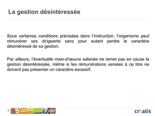 La gestion désintéressée
Sous certaines conditions précisées dans l’instruction, l’organisme peut
rémunérer ses dirigeants sans pour autant perdre le caractère
désintéressé de sa gestion.
Par ailleurs, l’éventuelle main-d'œuvre salariée ne remet pas en cause la
gestion désintéressée, même si les rémunérations versées à ce titre ne
doivent pas présenter un caractère excessif.
 