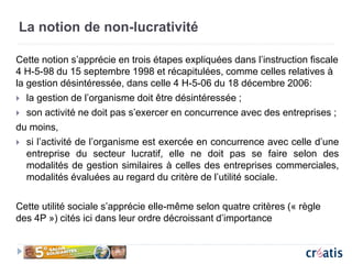 La notion de non-lucrativité
Cette notion s’apprécie en trois étapes expliquées dans l’instruction fiscale
4 H-5-98 du 15 septembre 1998 et récapitulées, comme celles relatives à
la gestion désintéressée, dans celle 4 H-5-06 du 18 décembre 2006:
 la gestion de l’organisme doit être désintéressée ;
 son activité ne doit pas s’exercer en concurrence avec des entreprises ;
du moins,
 si l’activité de l’organisme est exercée en concurrence avec celle d’une
entreprise du secteur lucratif, elle ne doit pas se faire selon des
modalités de gestion similaires à celles des entreprises commerciales,
modalités évaluées au regard du critère de l’utilité sociale.
Cette utilité sociale s’apprécie elle-même selon quatre critères (« règle
des 4P ») cités ici dans leur ordre décroissant d’importance
 