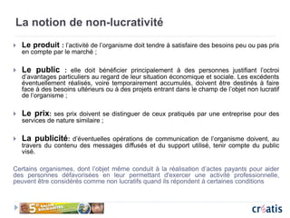 La notion de non-lucrativité
 Le produit : l’activité de l’organisme doit tendre à satisfaire des besoins peu ou pas pris
en compte par le marché ;
 Le public : elle doit bénéficier principalement à des personnes justifiant l’octroi
d’avantages particuliers au regard de leur situation économique et sociale. Les excédents
éventuellement réalisés, voire temporairement accumulés, doivent être destinés à faire
face à des besoins ultérieurs ou à des projets entrant dans le champ de l’objet non lucratif
de l’organisme ;
 Le prix: ses prix doivent se distinguer de ceux pratiqués par une entreprise pour des
services de nature similaire ;
 La publicité: d’éventuelles opérations de communication de l’organisme doivent, au
travers du contenu des messages diffusés et du support utilisé, tenir compte du public
visé.
Certains organismes, dont l’objet même conduit à la réalisation d’actes payants pour aider
des personnes défavorisées en leur permettant d'exercer une activité professionnelle,
peuvent être considérés comme non lucratifs quand ils répondent à certaines conditions
 