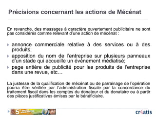 Précisions concernant les actions de Mécénat
En revanche, des messages à caractère ouvertement publicitaire ne sont
pas considérés comme relevant d’une action de mécénat :
 annonce commerciale relative à des services ou à des
produits;
 apposition du nom de l’entreprise sur plusieurs panneaux
d’un stade qui accueille un événement médiatisé;
 page entière de publicité pour les produits de l’entreprise
dans une revue, etc…
La justesse de la qualification de mécénat ou de parrainage de l’opération
pourra être vérifiée par l’administration fiscale par la concordance du
traitement fiscal dans les comptes du donateur et du donataire ou à partir
des pièces justificatives émises par le bénéficiaire.
 