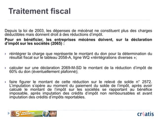 Traitement fiscal
Depuis la loi de 2003, les dépenses de mécénat ne constituent plus des charges
déductibles mais donnent droit à des réductions d’impôt.
Pour en bénéficier, les entreprises mécènes doivent, sur la déclaration
d’impôt sur les sociétés (2065) :
 réintégrer la charge que représente le montant du don pour la détermination du
résultat fiscal sur le tableau 2058-A, ligne WQ «réintégrations diverses »;
 calculer sur une déclaration 2069-M-SD le montant de la réduction d’impôt de
60% du don (éventuellement plafonné);
 faire figurer le montant de cette réduction sur le relevé de solde n° 2572.
L’imputation s’opère au moment du paiement du solde de l’impôt, après avoir
calculé le montant de l’impôt sur les sociétés se rapportant au bénéfice
imposable, après imputation des crédits d’impôt non remboursables et avant
imputation des crédits d’impôts reportables.
 