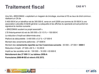 Traitement fiscal
Une SA « BRICOMAX » exploitant un magasin de bricolage, soumise à l’IS au taux de droit commun,
réalisant un CA de
5 400 000 € et un bénéfice net de 300 000 €, verse en avril 2009 une somme de 30 000 € à une
association culturelle d’intérêt général. La plaquette et les affiches du spectacle annuel portent en
signature la mention suivante :
« BRICOMAX soutient ce projet associatif ».
L’IS théoriquement dû est de 300 000 x 33 1/3 % = 100 000 €
La réduction d’impôt est déterminée ainsi :
Plafond de déductibilité : 5 400 000 x 0,5 % = 27 000 €
Montant des versements plafonnés : 27 000€ €
Montant des versements reportés sur les 5 exercices suivants : 30 000 – 27 000 = 3000 €
Réduction d’impôt : 27 000 x 60 % = 16 200 €
Impôt sur les sociétés net dû : 100 000 – 16 200 = 83 800 €
Retraitement des 27 000 € € au tableau 2058-A
Formulaires 2069-M-SD et relevé d’IS 2572.
CAS N°1
 