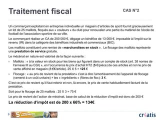 Traitement fiscal
Un commerçant exploitant en entreprise individuelle un magasin d’articles de sport fournit gracieusement
un lot de 25 maillots, floqués aux « couleurs » du club pour renouveler une partie du matériel de l’école de
football de l’association sportive de sa ville.
Le commerçant réalise un CA de 250 000 €, dégage un bénéfice de 13 000 €, imposable à l’impôt sur le
revenu (IR) dans la catégorie des bénéfices industriels et commerciaux (BIC).
Les maillots constituent une remise de «marchandises en stock ». Le flocage des maillots représente
une prestation de service gratuite.
Le mécénat en nature est valorisé de la façon suivante :
 Maillots : « à la valeur en stock pour les biens qui figurent dans un compte de stock (art. 38 nonies de
l'annexe III au CGI) », en l’occurrence le prix d’achat HT2 (5 €/pièce) de ces articles et non le prix de
vente affiché en magasin (8 €€/article). 25 X 5 = 125 €
 Flocage : « au prix de revient de la prestation» c’est à dire l’amortissement de l’appareil de flocage
(ramené à un coût unitaire) + les « ingrédients » (fibres de floc): 3 €.
C’est ce prix de revient qu’il faut retenir et non, là encore, le prix de vente habituellement facturé de la
prestation.
Soit pour le flocage de 25 maillots : 25 X 3 = 75 €
Le prix de revient de l’action de mécénat, base de calcul de la réduction d’impôt est donc de 200 €
La réduction d’impôt est de 200 x 66% = 134€
CAS N°2
 
