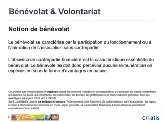 Bénévolat & Volontariat
Notion de bénévolat
Le bénévolat se caractérise par la participation au fonctionnement ou à
l'animation de l'association sans contrepartie.
L'absence de contrepartie financière est la caractéristique essentielle du
bénévolat. Le bénévole ne doit donc percevoir aucune rémunération en
espèces ou sous la forme d'avantages en nature.
On entend par rémunération en espèces toutes les sommes versées en contrepartie ou à l'occasion du travail, notamment
les salaires ou gains, les honoraires, les indemnités, les primes, les gratifications et, d'une manière générale, tous les
avantages en argent (CSS art. L 242-1).
Sont considérés comme avantages en nature l'hébergement ou le logement de collaborateurs par l'association, les repas,
la mise à disposition d'un véhicule et, d'une façon générale, la participation financière à toute dépense incombant
normalement à un salarié.
 
