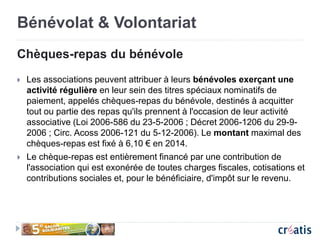 Bénévolat & Volontariat
Chèques-repas du bénévole
 Les associations peuvent attribuer à leurs bénévoles exerçant une
activité régulière en leur sein des titres spéciaux nominatifs de
paiement, appelés chèques-repas du bénévole, destinés à acquitter
tout ou partie des repas qu'ils prennent à l'occasion de leur activité
associative (Loi 2006-586 du 23-5-2006 ; Décret 2006-1206 du 29-9-
2006 ; Circ. Acoss 2006-121 du 5-12-2006). Le montant maximal des
chèques-repas est fixé à 6,10 € en 2014.
 Le chèque-repas est entièrement financé par une contribution de
l'association qui est exonérée de toutes charges fiscales, cotisations et
contributions sociales et, pour le bénéficiaire, d'impôt sur le revenu.
 