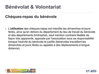 Bénévolat & Volontariat
Chèques-repas du bénévole
 L'utilisation des chèques-repas est interdite les dimanches et jours
fériés, ainsi qu'en dehors du département du lieu de travail du bénévole
et des départements limitrophes, sauf mention contraire libellée de
façon très apparente, apposée par l'association sous sa responsabilité
lorsque l'activité du bénévole le justifie (bénévoles travaillant les
dimanches et jours fériés ou appelés à des déplacements à longue
distance).
 