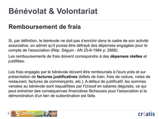 Bénévolat & Volontariat
Remboursement de frais
Si, par définition, le bénévole ne doit pas s'enrichir dans le cadre de son activité
associative, on admet qu'il puisse être défrayé des dépenses engagées pour le
compte de l'association (Rép. Séguin : AN 25-6-1984 p. 2888).
Les remboursements de frais doivent correspondre à des dépenses réelles et
justifiées.
Les frais engagés par le bénévole doivent être remboursés à l'euro près et sur
présentation de factures justificatives (billets de train, frais de voiture, notes de
restaurant, factures de commerçants, etc.). A défaut de justificatif, les sommes
versées au bénévole sont requalifiées par l'Urssaf en salaires déguisés, ce qui
peut entraîner des conséquences financières fâcheuses pour l'association si la
démonstration d'un lien de subordination est faite.
 