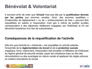 Bénévolat & Volontariat
Il convient enfin de noter que l'Urssaf n'est pas liée par la qualification donnée
par les parties aux sommes versées. Ainsi, des sommes qualifiées «
d'indemnités de déplacement » ou de « remboursement de frais » peuvent être
requalifiées en salaire si l'association n'est pas à même de justifier qu'elles
correspondent à des dépenses réellement engagées par l'intéressé et s'il est
démontré l'existence d'un lien de subordination.
Conséquences de la requalification de l'activité
Dès lors que l'activité du « bénévole » est requalifiée en activité salariée,
l'ensemble de la réglementation du travail et de la protection sociale
s'applique. Ainsi, notamment, l'association doit procéder à l'affiliation de l'intéressé
au régime général de sécurité sociale, payer les cotisations dues au titre des
rémunérations ou des avantages en nature versés et appliquer les règles prévues
en matière d'accidents du travail.
 