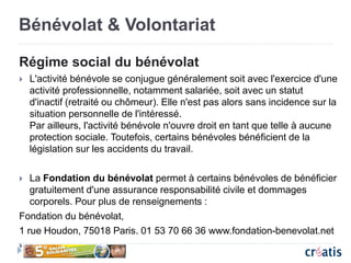 Bénévolat & Volontariat
Régime social du bénévolat
 L'activité bénévole se conjugue généralement soit avec l'exercice d'une
activité professionnelle, notamment salariée, soit avec un statut
d'inactif (retraité ou chômeur). Elle n'est pas alors sans incidence sur la
situation personnelle de l'intéressé.
Par ailleurs, l'activité bénévole n'ouvre droit en tant que telle à aucune
protection sociale. Toutefois, certains bénévoles bénéficient de la
législation sur les accidents du travail.
 La Fondation du bénévolat permet à certains bénévoles de bénéficier
gratuitement d'une assurance responsabilité civile et dommages
corporels. Pour plus de renseignements :
Fondation du bénévolat,
1 rue Houdon, 75018 Paris. 01 53 70 66 36 www.fondation-benevolat.net

 