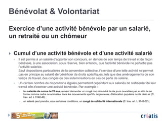 Bénévolat & Volontariat
Exercice d’une activité bénévole par un salarié,
un retraité ou un chômeur
 Cumul d’une activité bénévole et d’une activité salarié
 Il est permis à un salarié d'apporter son concours, en dehors de son temps de travail et de façon
bénévole, à une association, sous réserve, bien entendu, que l'activité bénévole ne perturbe pas
l'activité salariée.
Sauf dispositions particulières de la convention collective, l'exercice d'une telle activité ne permet
pas en principe au salarié de bénéficier de droits spécifiques, tels que des aménagements de son
temps de travail, des congés ou des indemnisations en cas de perte de salaire.
 Un certain nombre de dispositions légales permettent cependant aux salariés de s'absenter de leur
travail afin d'exercer une activité bénévole. Par exemple :
 les salariés de moins de 25 ans peuvent demander un congé non rémunéré de six jours ouvrables par an afin de se
former comme cadre ou animateur dans les mouvements sportifs, de jeunesse, d'éducation populaire ou de plein air (C.
trav. art. L 3142-43) ;
 un salarié peut prendre, sous certaines conditions, un congé de solidarité internationale (C. trav. art. L 3142-32) ;
 