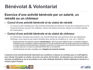 Bénévolat & Volontariat
Exercice d’une activité bénévole par un salarié, un
retraité ou un chômeur
 Cumul d'une activité bénévole et du statut de retraité
 Le recours à des retraités pour des activités bénévoles est admis et n'a pas de conséquence sur le
versement de leur pension de vieillesse, même s'ils étaient avant leur départ à la retraite salariés
de l'association.
 Cumul d'une activité bénévole et du statut de chômeur
 Un demandeur d'emploi peut exercer une activité bénévole sans perdre le droit aux allocations
chômage, sous réserve que soient remplies deux séries de conditions (C. trav. art. L 5425-8) :
 l'activité bénévole doit respecter certaines caractéristiques : elle ne peut pas s'effectuer chez un précédent employeur
(l'interdiction vise un employeur antérieur quelconque et non pas seulement le dernier) et elle ne peut pas se substituer à
un emploi salarié (la formule paraît devoir s'appliquer aussi bien à un poste pourvu que le bénévole pourrait occuper qu'à
un emploi à pourvoir, le recours au bénévolat évitant alors un recrutement) ;
 l'activité bénévole doit rester compatible avec l'obligation de recherche d'emploi
L'exercice d'une activité bénévole répondant aux conditions ci-dessus ne constitue pas un motif légitime
pour refuser d'accepter un emploi, de suivre une action de formation, de répondre aux convocations des
services compétents ou de se soumettre à une visite médicale destinée à vérifier l'aptitude au travail ou à
certains types d'emploi
 