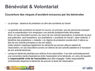 Bénévolat & Volontariat
Couverture des risques d’accident encourus par les bénévoles
 Le principe : absence de protection au titre des accidents du travail
 La garantie des accidents du travail ne couvre, en principe, que les personnes exerçant
sous la subordination d'un employeur une activité professionnelle rémunérée.
Ainsi, en cas d'accident survenu au cours de son activité associative, le bénévole ne peut
pas prétendre, sauf exceptions, aux prestations « accidents du travail » (bien entendu, il
bénéficie des prestations « maladie » du régime de protection sociale dont il relève au
titre de son activité principale ou de son statut).
Cette solution s'applique également au bénévole qui est par ailleurs salarié de
l'association, en cas d'accident survenu en dehors de son activité salariée et à l'occasion
de son activité bénévole.
 Lorsqu'un bénévole participe aux actions d'une association, il se crée automatiquement
une convention tacite d'assistance entre l'association et le bénévole, en vertu de laquelle
la responsabilité civile de l'association peut être engagée. Cette responsabilité
contractuelle dispense le bénévole de prouver la faute de l'association.
 
