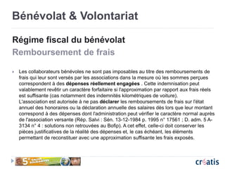 Bénévolat & Volontariat
Régime fiscal du bénévolat
Remboursement de frais
 Les collaborateurs bénévoles ne sont pas imposables au titre des remboursements de
frais qui leur sont versés par les associations dans la mesure où les sommes perçues
correspondent à des dépenses réellement engagées . Cette indemnisation peut
valablement revêtir un caractère forfaitaire si l'approximation par rapport aux frais réels
est suffisante (cas notamment des indemnités kilométriques de voiture).
L'association est autorisée à ne pas déclarer les remboursements de frais sur l'état
annuel des honoraires ou la déclaration annuelle des salaires dès lors que leur montant
correspond à des dépenses dont l'administration peut vérifier le caractère normal auprès
de l'association versante (Rép. Salvi : Sén. 13-12-1984 p. 1995 n° 17561 ; D. adm. 5 A-
3134 n° 4 : solutions non retrouvées au Bofip). A cet effet, celle-ci doit conserver les
pièces justificatives de la réalité des dépenses et, le cas échéant, les éléments
permettant de reconstituer avec une approximation suffisante les frais exposés.
 