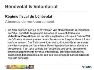 Bénévolat & Volontariat
Régime fiscal du bénévolat
Absence de remboursement
 les frais exposés par les bénévoles en vue strictement de la réalisation
de l'objet social de l'organisme bénéficiaire ouvrent droit à une
réduction d'impôt dans les conditions et limites prévues à l'article 200
du CGI sous réserve que les bénévoles renoncent expressément à leur
remboursement. Ces frais doivent, en outre, être justifiés et constatés
dans les comptes de l'organisme. Pour l'appréciation des plafonds de
versements, il est tenu compte de l'ensemble des dons, versements
directs et abandons de revenus effectués au profit des oeuvres ou
organismes bénéficiaires ainsi que des frais engagés dans le cadre de
l'activité bénévole.
 