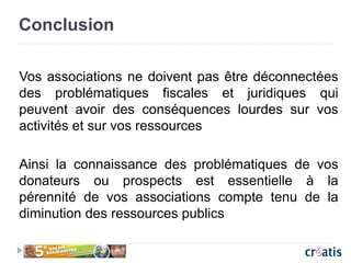 Conclusion
Vos associations ne doivent pas être déconnectées
des problématiques fiscales et juridiques qui
peuvent avoir des conséquences lourdes sur vos
activités et sur vos ressources
Ainsi la connaissance des problématiques de vos
donateurs ou prospects est essentielle à la
pérennité de vos associations compte tenu de la
diminution des ressources publics
 