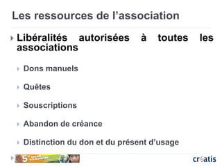 Les ressources de l’association
 Libéralités autorisées à toutes les
associations
 Dons manuels
 Quêtes
 Souscriptions
 Abandon de créance
 Distinction du don et du présent d’usage
 