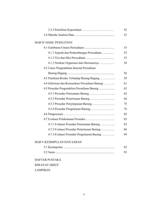 x
3.3.2 Penelitian Kepustakan ………………………….. 52
3.4 Metode Analisis Data ..................................................... 52
BAB IV HASIL PENELITIAN
4.1 Gambaran Umum Perusahaan ........................................ 53
4.1.1 Sejarah dan Perkembangan Perusahaan ................ 53
4.1.2 Visi dan Misi Perusahaan ...................................... 53
4.1.3 Struktur Organisasi dan Otorisasinya …………… 54
4.2 Unsur Pengendalian Internal Persediaan
Barang Dagang ............................................................... 56
4.3 Penilaian Resiko Terhadap Barang Dagang …………… 59
4.4 Informasi dan Komunikasi Persediaan Barang ………... 61
4.5 Prosedur Pengendalian Persediaan Barang ..................... 62
4.5.1 Prosedur Pemesanan Barang …………………….. 62
4.5.2 Prosedur Penerimaan Barang ……………………. 66
4.5.3 Prosedur Penyimpanan Barang ………………….. 75
4.5.4 Prosedur Pengeluaran Barang …………………… 76
4.6 Pengawasan ……………………………………………. 82
4.7 Evaluasi Pelaksanaan Prosedur ………………………... 83
4.7.1 Evaluasi Prosedur Pemesanan Barang …………... 83
4.7.2 Evaluasi Prosedur Penerimaan Barang ……….…. 86
4.7.3 Evaluasi Prosedur Pengeluaran Barang …………. 89
BAB V KESIMPULAN DAN SARAN
5.1 Kesimpulan ..................................................................... 92
5.2 Saran ............................................................................... 93
DAFTAR PUSTAKA
RIWAYAT HIDUP
LAMPIRAN
 